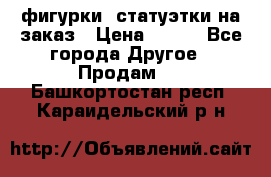 фигурки .статуэтки.на заказ › Цена ­ 250 - Все города Другое » Продам   . Башкортостан респ.,Караидельский р-н